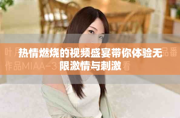 熱情燃燒的視頻盛宴帶你體驗無限激情與刺激