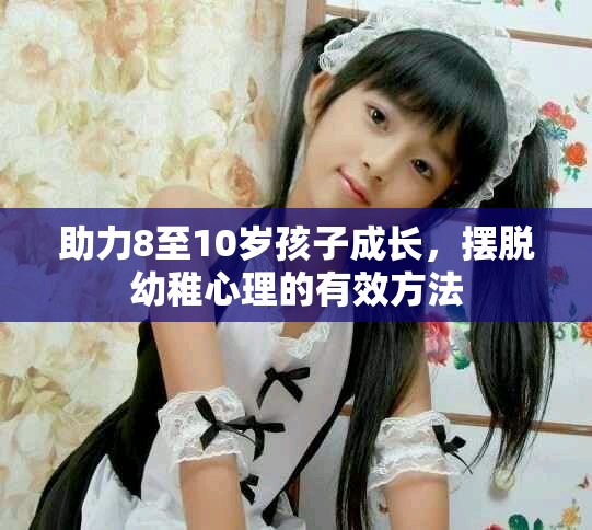 助力8至10歲孩子成長，擺脫幼稚心理的有效方法