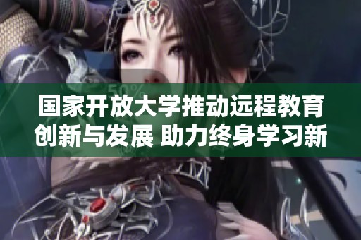 國家開放大學推動遠程教育創新與發展 助力終身學習新模式