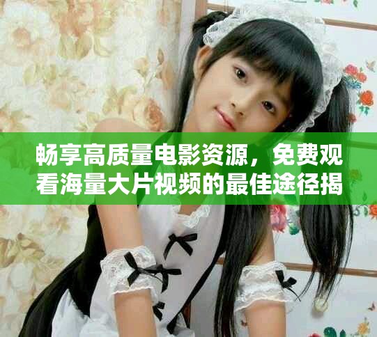 暢享高質量電影資源，免費觀看海量大片視頻的最佳途徑揭秘