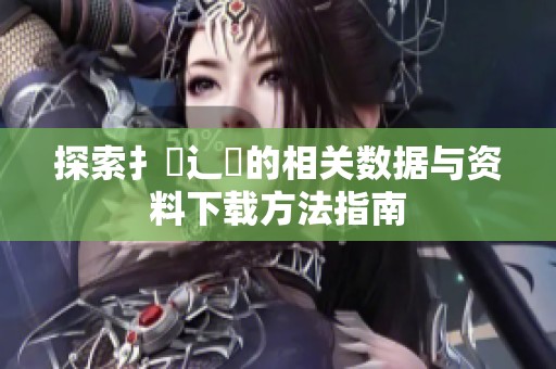 探索扌喿辶畐的相關數(shù)據(jù)與資料下載方法指南