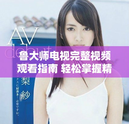 魯大師電視完整視頻觀看指南 輕松掌握精彩內容與使用技巧