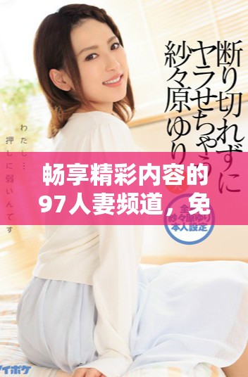 暢享精彩內(nèi)容的97人妻頻道，免費(fèi)提供豐富多樣的視頻體驗(yàn)