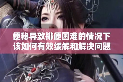 便秘導致排便困難的情況下該如何有效緩解和解決問題
