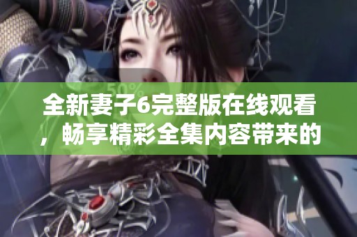 全新妻子6完整版在線觀看，暢享精彩全集內容帶來的無限樂趣