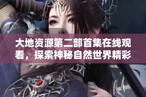 大地資源第二部首集在線觀看，探索神秘自然世界精彩內容