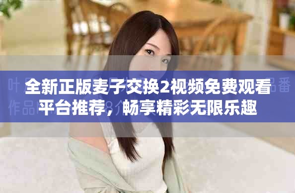 全新正版麥子交換2視頻免費觀看平臺推薦，暢享精彩無限樂趣