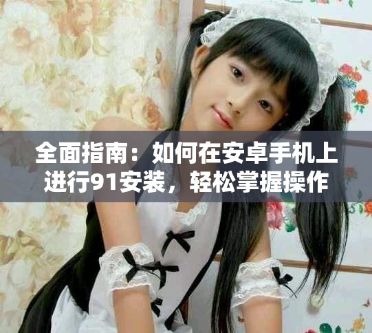 全面指南：如何在安卓手機上進行91安裝，輕松掌握操作技巧