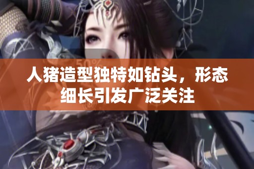 人豬造型獨(dú)特如鉆頭，形態(tài)細(xì)長(zhǎng)引發(fā)廣泛關(guān)注