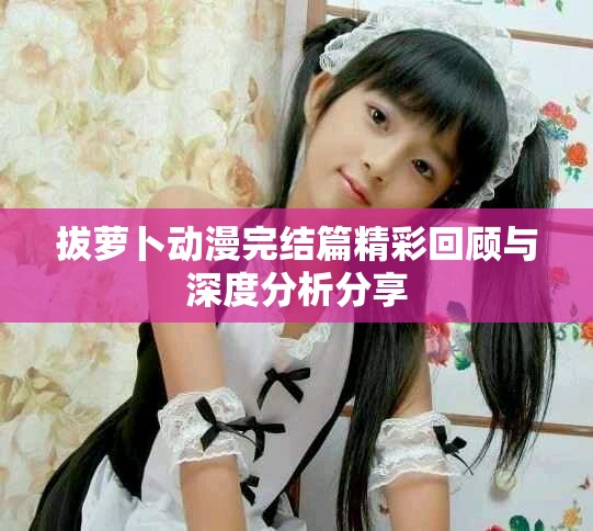 拔蘿卜動漫完結篇精彩回顧與深度分析分享