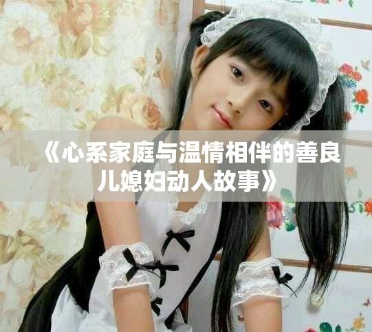 《心系家庭與溫情相伴的善良兒媳婦動人故事》