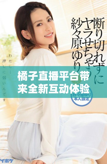 橘子直播平臺帶來全新互動體驗，網友反響熱烈