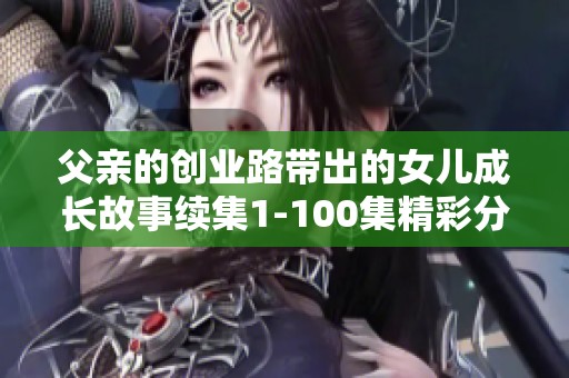 父親的創業路帶出的女兒成長故事續集1-100集精彩分享