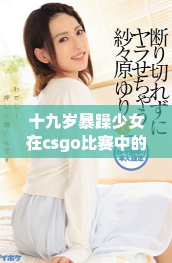 十九歲暴躁少女在csgo比賽中的精彩表現引發熱議