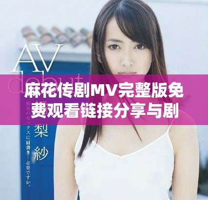麻花傳劇MV完整版免費(fèi)觀看鏈接分享與劇中精彩瞬間解析
