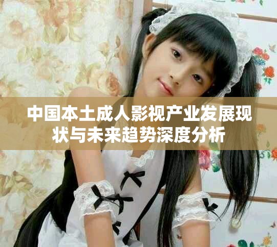 中國本土成人影視產業發展現狀與未來趨勢深度分析