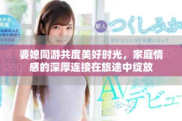 婆媳同游共度美好時光，家庭情感的深厚連接在旅途中綻放
