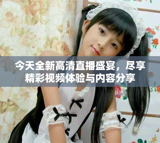 今天全新高清直播盛宴，盡享精彩視頻體驗與內(nèi)容分享