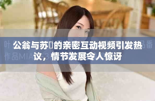 公翁與蘇玥的親密互動(dòng)視頻引發(fā)熱議，情節(jié)發(fā)展令人驚訝