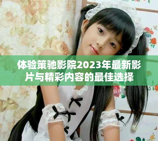 體驗(yàn)策馳影院2023年最新影片與精彩內(nèi)容的最佳選擇