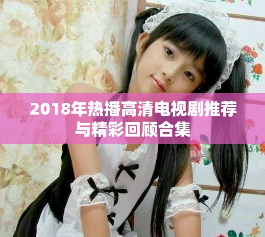 2018年熱播高清電視劇推薦與精彩回顧合集