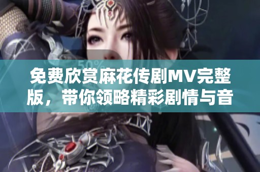 免費欣賞麻花傳劇MV完整版，帶你領略精彩劇情與音樂魅力
