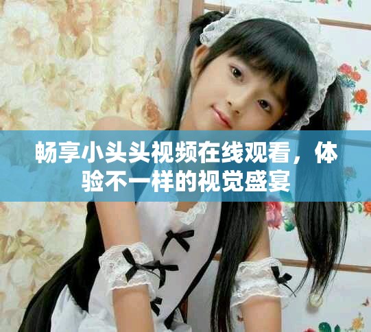 暢享小頭頭視頻在線觀看，體驗不一樣的視覺盛宴