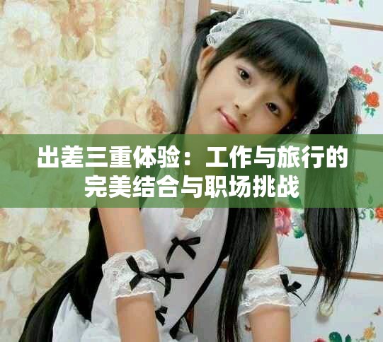 出差三重體驗(yàn)：工作與旅行的完美結(jié)合與職場(chǎng)挑戰(zhàn)