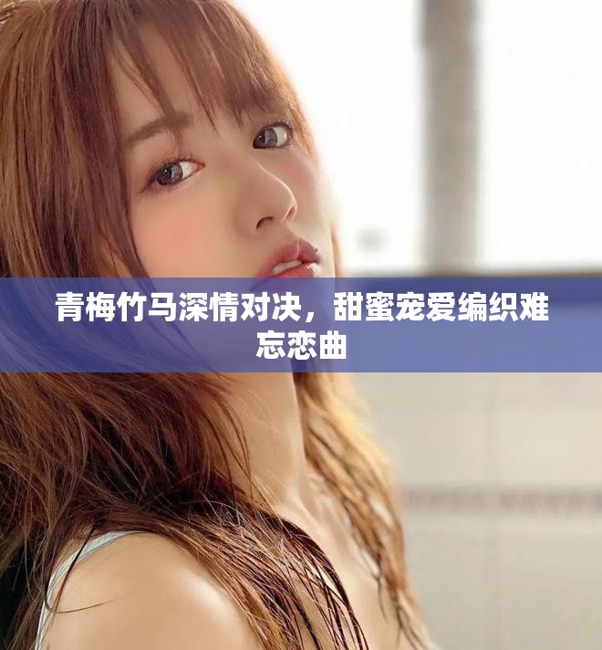 青梅竹馬深情對(duì)決，甜蜜寵愛編織難忘戀曲