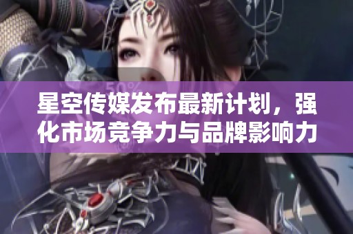 星空傳媒發(fā)布最新計(jì)劃，強(qiáng)化市場(chǎng)競(jìng)爭(zhēng)力與品牌影響力