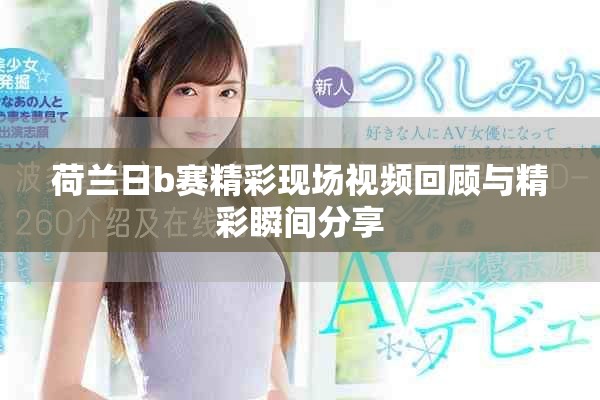 荷蘭日b賽精彩現場視頻回顧與精彩瞬間分享