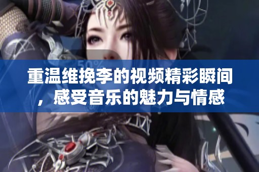 重溫維挽李的視頻精彩瞬間，感受音樂的魅力與情感