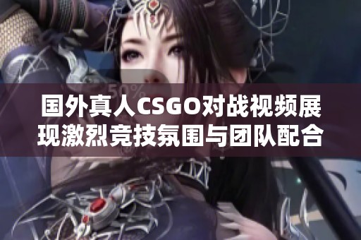 國外真人CSGO對戰視頻展現激烈競技氛圍與團隊配合