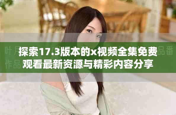 探索17.3版本的x視頻全集免費(fèi)觀看最新資源與精彩內(nèi)容分享