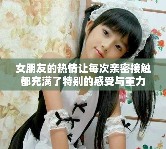 女朋友的熱情讓每次親密接觸都充滿了特別的感受與重力