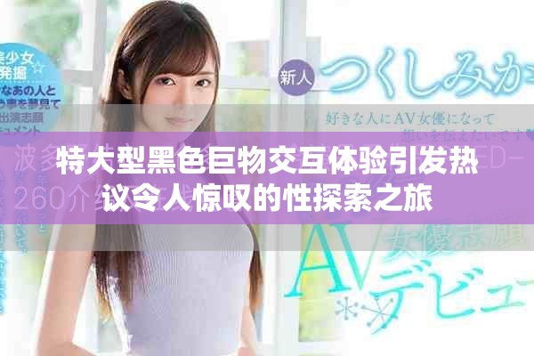 特大型黑色巨物交互體驗引發熱議令人驚嘆的性探索之旅