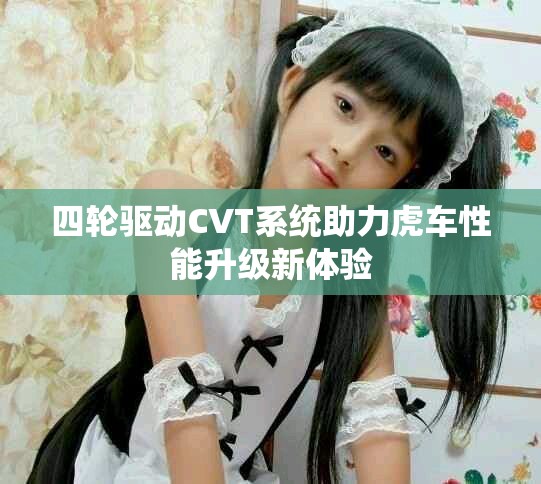 四輪驅(qū)動(dòng)CVT系統(tǒng)助力虎車(chē)性能升級(jí)新體驗(yàn)
