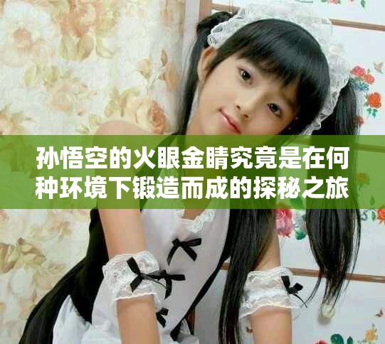 孫悟空的火眼金睛究竟是在何種環境下鍛造而成的探秘之旅