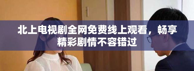 北上電視劇全網免費線上觀看，暢享精彩劇情不容錯過