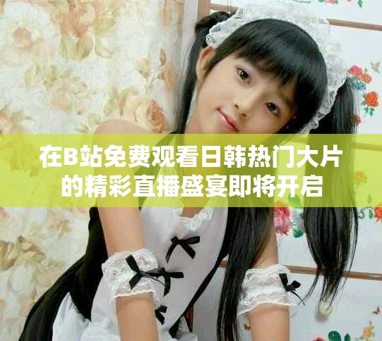 在B站免費觀看日韓熱門大片的精彩直播盛宴即將開啟