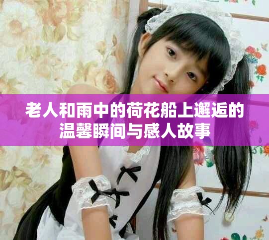 老人和雨中的荷花船上邂逅的溫馨瞬間與感人故事