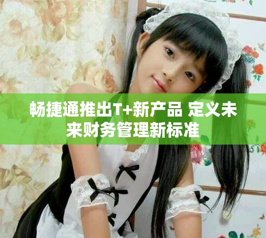 暢捷通推出T+新產品 定義未來財務管理新標準