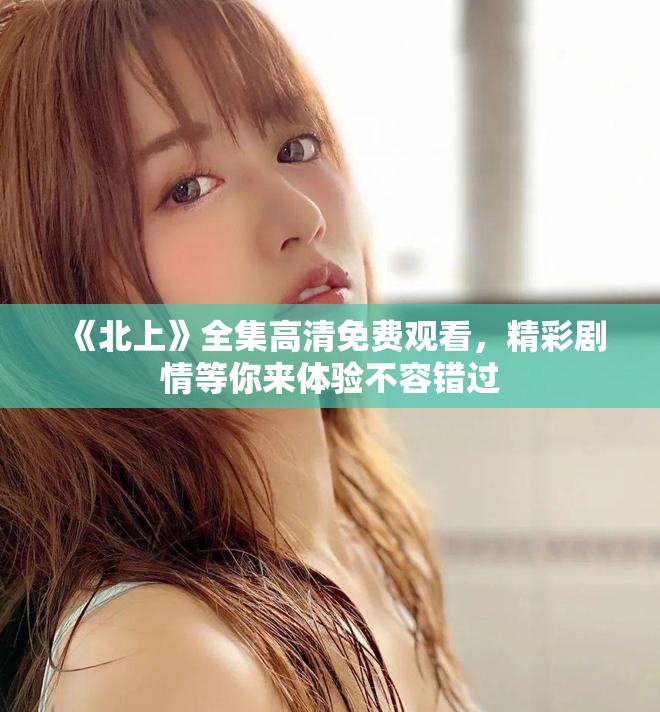 《北上》全集高清免費觀看，精彩劇情等你來體驗不容錯過