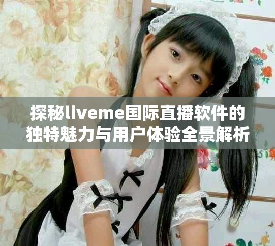 探秘liveme國際直播軟件的獨特魅力與用戶體驗全景解析