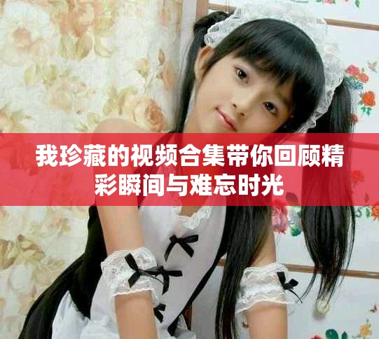 我珍藏的視頻合集帶你回顧精彩瞬間與難忘時光