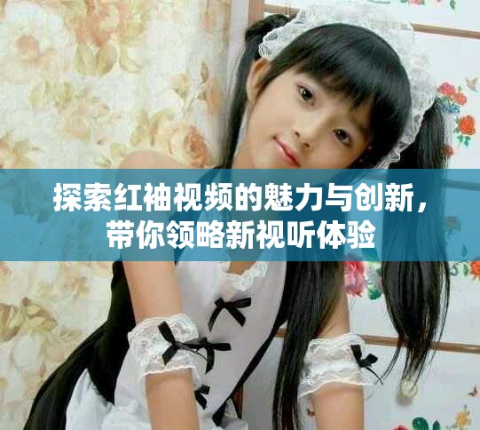 探索紅袖視頻的魅力與創(chuàng)新，帶你領(lǐng)略新視聽體驗(yàn)
