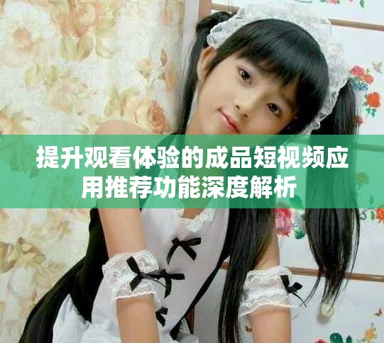 提升觀看體驗(yàn)的成品短視頻應(yīng)用推薦功能深度解析 