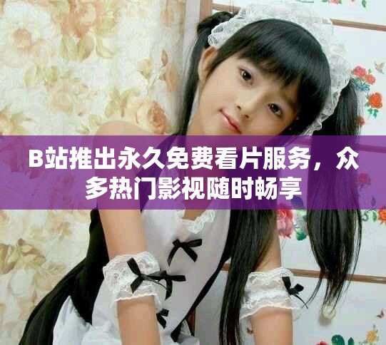 B站推出永久免費看片服務，眾多熱門影視隨時暢享