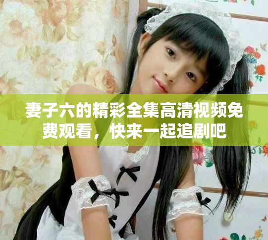 妻子六的精彩全集高清視頻免費觀看，快來一起追劇吧