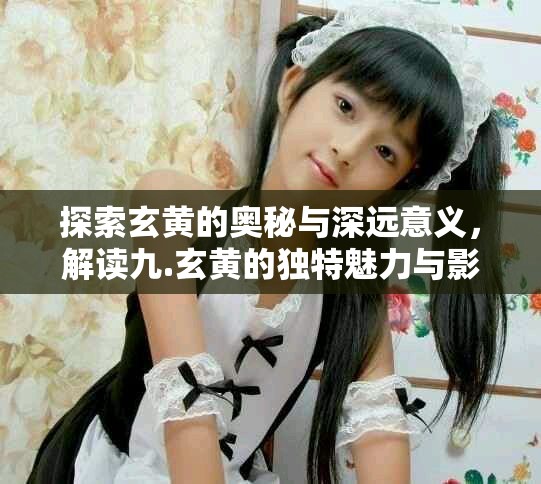 探索玄黃的奧秘與深遠(yuǎn)意義，解讀九.玄黃的獨(dú)特魅力與影響力